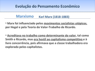 Evolução do Pensamento Econômico Marxismo Marx foi influenciado pelos  movimentos socialistas utópicos , por Hegel e pela Teoria do Valor-Trabalho de Ricardo. Acreditava no trabalho como determinante do valor , tal como Smith e Ricardo, mas  era hostil ao capitalismo competitivo  e à livre concorrência, pois afirmava que a classe trabalhadora era explorada pelos capitalistas. Karl Marx (1818-1883) 