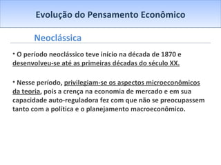 Evolução do Pensamento Econômico Neoclássica O período neoclássico teve início na década de 1870 e  desenvolveu-se até as primeiras décadas do século XX. Nesse período,  privilegiam-se os aspectos microeconômicos da teoria , pois a crença na economia de mercado e em sua capacidade auto-reguladora fez com que não se preocupassem tanto com a política e o planejamento macroeconômico. 