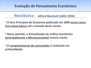 Evolução do Pensamento Econômico Neoclássica O livro Princípios de Economia publicado em 1890  serviu como livro-texto básico  até a metade deste século. Nesse período, a formalização da análise econômica ( principalmente a Microeconomia ) evoluiu muito. O  comportamento do consumidor  é analisado em profundidade.  Alfred Marshall (1842-1924) 
