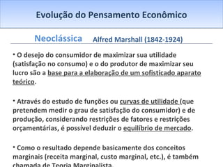 Evolução do Pensamento Econômico Neoclássica O desejo do consumidor de maximizar sua utilidade (satisfação no consumo) e o do produtor de maximizar seu lucro são a  base para a elaboração de um sofisticado aparato teórico .   Através do estudo de funções ou  curvas de utilidade  (que pretendem medir o grau de satisfação do consumidor) e de produção, considerando restrições de fatores e restrições orçamentárias, é possível deduzir o  equilíbrio de mercado .  Como o resultado depende basicamente dos conceitos marginais (receita marginal, custo marginal, etc.), é também chamada de  Teoria Marginalista . Alfred Marshall (1842-1924) 