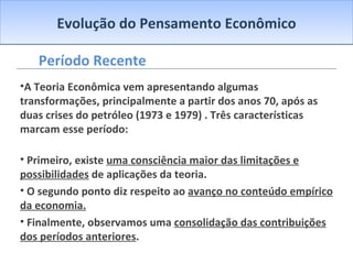 Evolução do Pensamento Econômico Período Recente A Teoria Econômica vem apresentando algumas transformações, principalmente a partir dos anos 70, após as duas crises do petróleo (1973 e 1979) . Três características marcam esse período: Primeiro, existe  uma consciência maior das limitações e possibilidades  de aplicações da teoria. O segundo ponto diz respeito ao  avanço no conteúdo empírico da economia. Finalmente, observamos uma  consolidação das contribuições dos períodos anteriores . 