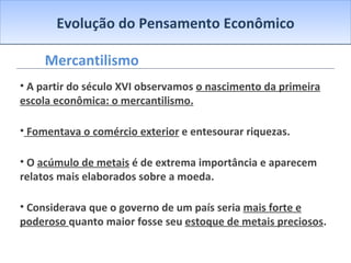 Evolução do Pensamento Econômico Mercantilismo A partir do século XVI observamos  o nascimento da primeira escola econômica: o mercantilismo. Fomentava o comércio exterior  e entesourar riquezas. O  acúmulo de metais  é de extrema importância e aparecem relatos mais elaborados sobre a moeda. Considerava que o governo de um país seria  mais forte e poderoso  quanto maior fosse seu  estoque de metais preciosos . 