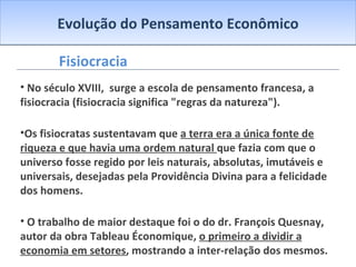 Evolução do Pensamento Econômico Fisiocracia No século XVIII,  surge a escola de pensamento francesa, a fisiocracia (fisiocracia significa "regras da natureza"). Os fisiocratas sustentavam que  a terra era a única fonte de riqueza e que havia uma ordem natural  que fazia com que o universo fosse regido por leis naturais, absolutas, imutáveis e universais, desejadas pela Providência Divina para a felicidade dos homens. O trabalho de maior destaque foi o do dr. François Quesnay, autor da obra Tableau Économique,  o primeiro a dividir a economia em setores , mostrando a inter-relação dos mesmos. 