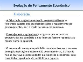 Evolução do Pensamento Econômico Fisiocracia A fisiocracia surgiu como reação ao mercantilismo . A fisiocracia sugeria que era desnecessária a regulamentação governamental, pois a lei da natureza era suprema. Encorajava-se a agricultura  e exigia-se que as pessoas empenhadas no comércio e nas finanças fossem reduzidas ao menor número possível. O era mundo ameaçado pela falta de alimentos, com excesso de regulamentação e intervenção governamental, a situação não se ajustava às necessidades da expansão econômica.  Só a terra tinha capacidade de multiplicar a riqueza. 