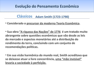 Evolução do Pensamento Econômico Clássicos Considerado o  precursor da moderna Teoria Econômica . Sua obra  “A riqueza das Nações” de 1776   é um tratado muito abrangente sobre questões econômicas que vão desde as leis do mercado e aspectos monetários até a distribuição do rendimento da terra, concluindo com um conjunto de recomendações políticas. Em sua visão harmônica do mundo real, Smith acreditava que se deixasse atuar a livre concorrência,  uma “mão invisível” levaria a sociedade à perfeição. Adam Smith (1723-1790) 
