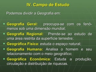 IV. Campo de Estudo Podemos dividir a Geografia em: Geografia Geral:   preocupa-se com os fenô-menos sob uma dimensão mundial; Geografia Regional:   Prende-se ao estudo de uma área restrita da superfície terrestre; Geográfica Física:  estuda o espaço natural; Geografia Humana:  Analisa o homem e seu relacionamento com o meio geográfico; Geográfica Econômica:  Estuda a produção, circulação e distribuição de riquezas. 