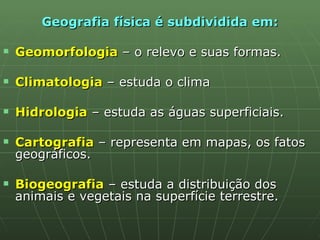 Geografia física é subdividida em: Geomorfologia   – o relevo e suas formas. Climatologia  – estuda o clima Hidrologia   – estuda as águas superficiais. Cartografia   – representa em mapas, os fatos geográficos. Biogeografia  – estuda a distribuição dos animais e vegetais na superfície terrestre.  