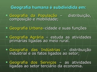 Geografia humana é subdividida em: Geografia da População  –  distribuição, composição e mobilidade; Geografia Urbana –cidade e suas funções Geografia Agrária  – estuda as atividades primárias ligadas ao meio rural. Geografia das Indústrias  – distribuição industrial e os fatos ligados ao setor; Geografia dos Serviços  – as atividades ligadas ao setor terciário da economia. 
