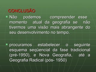 CONCLUSÃO Não  podemos  compreender esse  momento  atual da geografia se  não tivermos uma visão mais abrangente do seu desenvolvimento no tempo.  procuramos estabelecer o seguinte esquema seqüencial da fase tradicional (pré-1950), e Nova Geografia,  até a Geografia Radical (pós- 1950) 