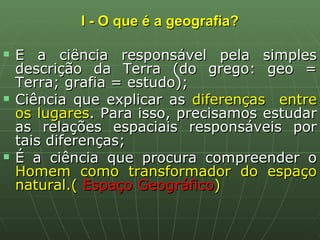 I - O que é a geografia? É a ciência responsável pela simples descrição da Terra (do grego: geo = Terra; grafia = estudo); Ciência que explicar as  diferenças  entre os lugares . Para isso, precisamos estudar as relações espaciais responsáveis por tais diferenças; É a ciência que procura compreender o  Homem como transformador do espaço natural.(  Espaço Geográfico )  