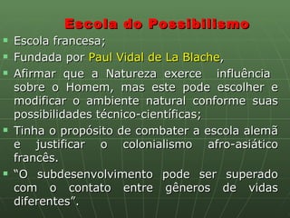Escola do Possibilismo Escola francesa; Fundada por  Paul Vidal de La Blache ,  Afirmar que a Natureza exerce  influência  sobre o Homem, mas este pode escolher e modificar o ambiente natural conforme suas possibilidades técnico-científicas;  Tinha o propósito de combater a escola alemã e justificar o colonialismo afro-asiático francês. “ O subdesenvolvimento pode ser superado com o contato entre gêneros de vidas diferentes”. 