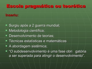 Escola pragmática ou teorética Inseriu: Surgiu após a 2 guerra mundial; Metodologia científica;  Desenvolvimento de teorias;  Técnicas estatísticas e matemáticas A abordagem sistêmica;  “ O subdesenvolvimento é uma fase obri  gatória a ser superada para atingir o desenvolvimento”. 