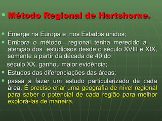 Método Regional de Hartshorne. Emerge na Europa e  nos Estados unidos; Embora o método  regional tenha merecido a  atenção dos  estudiosos desde o século XVIII e XIX, somente a partir da década de 40 do século XX, ganhou maior evidência; Estudos das diferenciações das áreas; passa a fazer um estudo particularizado de cada área.  É preciso criar uma geografia de nível regional para saber o potencial de cada região para melhor explorá-las de maneira.   