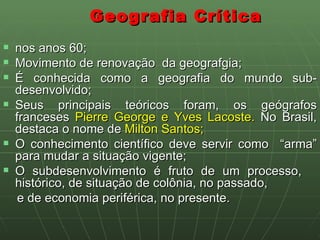 Geografia Crítica  nos anos 60; Movimento de renovação  da geografgia; É conhecida como a geografia do mundo sub- desenvolvido; Seus principais teóricos foram, os geógrafos franceses  Pierre George e Yves Lacoste.  No Brasil, destaca o nome de  Milton Santos; O conhecimento científico deve servir como  “arma” para mudar a situação vigente; O subdesenvolvimento é fruto de um processo,  histórico, de situação de colônia, no passado, e de economia periférica, no presente. 
