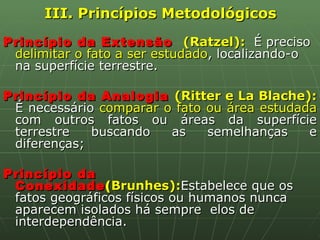 III. Princípios Metodológicos Princípio da Extensão  (Ratzel):  É preciso  delimitar o fato a ser estudado , localizando-o na superfície terrestre. Princípio da Analogia  (Ritter e La Blache):  É necessário  comparar o fato ou área estudada  com outros fatos ou áreas da superfície terrestre buscando as semelhanças e diferenças; Princípio da Conexidade ( Brunhes): Estabelece que os fatos geográficos físicos ou humanos nunca aparecem isolados há sempre  elos de interdependência. 