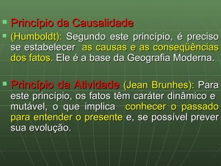 Princípio da Causalidade (Humboldt):  Segundo este princípio, é preciso se estabelecer   as causas e as conseqüências dos fatos.  Ele é a base da Geografia Moderna. Princípio da Atividade  (Jean Brunhes):  Para este princípio, os fatos têm caráter dinâmico e  mutável, o que implica  conhecer o passado para entender o presente  e, se possível prever sua evolução. 