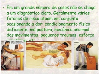 Em um grande número de casos não se chega a um diagnóstico claro. Geralmente vários fatores de risco atuam em conjunto ocasionando a dor: condicionamento físico deficiente, má postura, mecânica anormal dos movimentos, pequenos traumas, esforço repetitivo, etc.. 