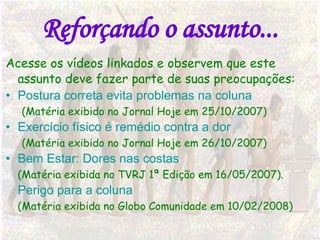 Reforçando o assunto... Acesse os vídeos linkados e observem que este assunto deve fazer parte de suas preocupações: Postura correta evita problemas na coluna (Matéria exibido no Jornal Hoje em 25/10/2007) Exercício físico é remédio contra a dor (Matéria exibido no Jornal Hoje em 26/10/2007) Bem Estar: Dores nas costas (Matéria exibida no TVRJ 1ª Edição em 16/05/2007). Perigo para a coluna (Matéria exibida no Globo Comunidade em 10/02/2008) 