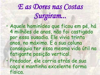 E as Dores nas Costas Surgiram... Aquele hominídeo que ficou em pé, há 4 milhões de anos, não foi castigado por essa ousadia. Ele vivia trinta anos, no máximo. E a sua coluna conseguia ter essa mesma vida útil na fatigante posição vertical.  Predador, ele corria atrás de sua caça e mantinha excelente forma física.  