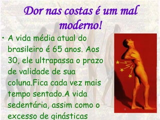 Dor nas costas é um mal moderno! A vida média atual do brasileiro é 65 anos. Aos 30, ele ultrapassa o prazo de validade de sua coluna.Fica cada vez mais tempo sentado.A vida sedentária, assim como o excesso de ginásticas prejudicam a coluna. 