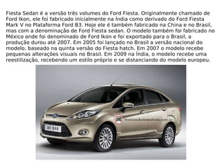Fiesta Sedan é a versão três volumes do Ford Fiesta. Originalmente chamado de Ford Ikon, ele foi fabricado inicialmente na Índia como derivado do Ford Fiesta Mark V no Plataforma Ford B3. Hoje ele é também fabricado na China e no Brasil, mas com a denominação de Ford Fiesta sedan. O modelo também foi fabricado no México onde foi denominado de Ford Ikon e foi exportado para o Brasil, a produção durou até 2007. Em 2005 foi lançado no Brasil a versão nacional do modelo, baseado na quinta versão do Fiesta hatch. Em 2007 o modelo recebe pequenas alterações visuais no Brasil. Em 2009 na Índia, o modelo recebe uma reestilização, recebendo um estilo próprio e se distanciando do modelo europeu. 