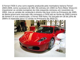 O Ferrari F430 é uma carro esporte produzido pela montadora italiana Ferrari 2004-2009, como sucessora do 360. Ele estreou em 2004 no Paris Motor Show.[1] impulsionar as vendas europeias da mão esquerda começou em novembro de 2004, mas as vendas de condução à direita não teve início na Primavera de 2005, eo Norte-americano mercado não conseguiu o F430 até ao Verão de 2005.[carece de fontes?] A sua substituição, o Ferrari 458 Italia, Foi lançado em 28 de julho de 2009 e é esperada para ir à venda na Primavera de 2010.[2] 