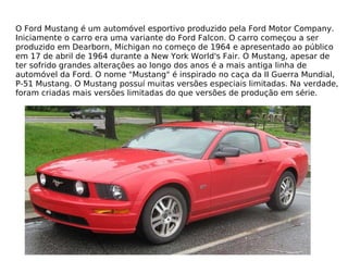 O Ford Mustang é um automóvel esportivo produzido pela Ford Motor Company. Iniciamente o carro era uma variante do Ford Falcon. O carro começou a ser produzido em Dearborn, Michigan no começo de 1964 e apresentado ao público em 17 de abril de 1964 durante a New York World's Fair. O Mustang, apesar de ter sofrido grandes alterações ao longo dos anos é a mais antiga linha de automóvel da Ford. O nome "Mustang" é inspirado no caça da II Guerra Mundial, P-51 Mustang. O Mustang possuí muitas versões especiais limitadas. Na verdade, foram criadas mais versões limitadas do que versões de produção em série. 