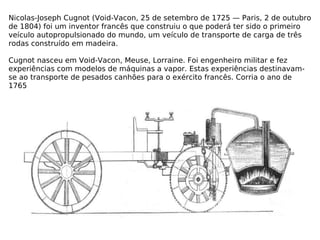 Nicolas-Joseph Cugnot (Void-Vacon, 25 de setembro de 1725 — Paris, 2 de outubro de 1804) foi um inventor francês que construiu o que poderá ter sido o primeiro veículo autopropulsionado do mundo, um veículo de transporte de carga de três rodas construído em madeira. Cugnot nasceu em Void-Vacon, Meuse, Lorraine. Foi engenheiro militar e fez experiências com modelos de máquinas a vapor. Estas experiências destinavam-se ao transporte de pesados canhões para o exército francês. Corria o ano de 1765 
