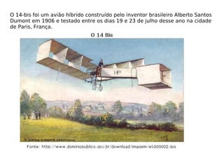 O 14-bis foi um avião híbrido construído pelo inventor brasileiro Alberto Santos Dumont em 1906 e testado entre os dias 19 e 23 de julho desse ano na cidade de Paris, França. 