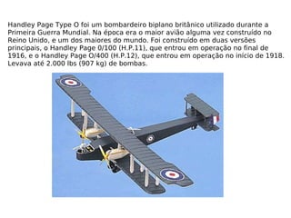 Handley Page Type O foi um bombardeiro biplano britânico utilizado durante a Primeira Guerra Mundial. Na época era o maior avião alguma vez construído no Reino Unido, e um dos maiores do mundo. Foi construído em duas versões principais, o Handley Page 0/100 (H.P.11), que entrou em operação no final de 1916, e o Handley Page O/400 (H.P.12), que entrou em operação no início de 1918. Levava até 2.000 lbs (907 kg) de bombas. 