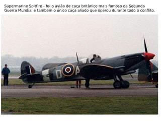 Supermarine Spitfire - foi o avião de caça britânico mais famoso da Segunda Guerra Mundial e também o único caça aliado que operou durante todo o conflito. 