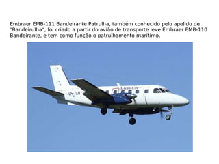 Embraer EMB-111 Bandeirante Patrulha, também conhecido pelo apelido de "Bandeirulha", foi criado a partir do avião de transporte leve Embraer EMB-110 Bandeirante, e tem como função o patrulhamento marítimo. 