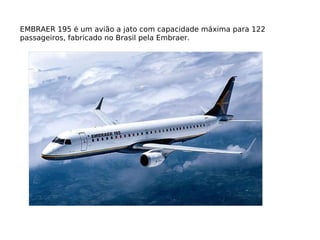 EMBRAER 195 é um avião a jato com capacidade máxima para 122 passageiros, fabricado no Brasil pela Embraer. 
