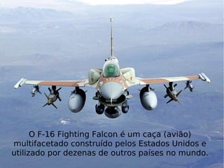 O F-16 Fighting Falcon é um caça (avião) multi facetado construído pelos Estados Unidos e utilizado por dezenas de outros países no mundo. O F-16 Fighting Falcon é um caça (avião) multifacetado construído pelos Estados Unidos e utilizado por dezenas de outros países no mundo. 