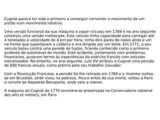 Cugnot parece ter sido o primeiro a conseguir converter o movimento de um pistão num movimento rotativo. Uma versão funcional da sua máquina a vapor circulou em 1769 e no ano seguinte construiu uma versão melhorada. Este veículo tinha capacidade para carregar até 4 toneladas à velocidade de 4 km por hora; tinha dois pares de rodas atrás e um na frente que suportavam a caldeira e era dirigido por um leme. Em 1771, o seu veículo bateu contra uma parede de tijolos, ficando conhecido como o primeiro acidente de automóvel do mundo. Este acidente, juntamente com problemas financeiros, puseram termo às experiências do exército francês com veículos mecanizados. No entanto, no ano seguinte, Luís XV atribuiu a Cugnot uma pensão de 600 francos anuais, como prémio pelo seu trabalho inovador. Com a Revolução Francesa, a pensão foi-lhe retirada em 1789 e o inventor exilou-se em Bruxelas, onde viveu na pobreza. Pouco antes da sua morte, voltou a Paris a convite de Napoleão Bonaparte, onde veio a morrer. A máquina de Cugnot de 1770 encontra-se preservada no Conservatoire national des arts et métiers, em Paris 