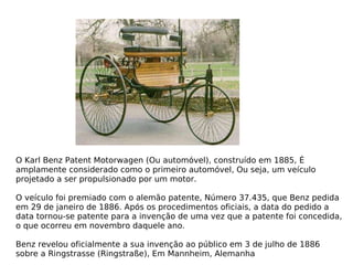 O Karl Benz Patent Motorwagen (Ou automóvel), construído em 1885, É amplamente considerado como o primeiro automóvel, Ou seja, um veículo projetado a ser propulsionado por um motor. O veículo foi premiado com o alemão patente, Número 37.435, que Benz pedida em 29 de janeiro de 1886. Após os procedimentos oficiais, a data do pedido a data tornou-se patente para a invenção de uma vez que a patente foi concedida, o que ocorreu em novembro daquele ano. Benz revelou oficialmente a sua invenção ao público em 3 de julho de 1886 sobre a Ringstrasse (Ringstraße), Em Mannheim, Alemanha 