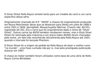 O Silver Ghost Rolls-Royce remete tanto para um modelo de carro e um carro específico dessa série. Originalmente chamado de H.P. "40/50" o chassis foi originalmente produzido em Royce Manchester obras que se deslocam para Derby em julho de 1908 e entre 1921 e 1926, Springfield, Massachusetts fábricas. Chassis não. 60.551, registrado AX 201, Era o carro que foi originalmente dado o nome de "Silver Ghost". Outros carros hp 40/50 também receberam nomes, mas o título Silver Ghost foi retomada pela imprensa e em breve todos 40/50s foram chamados pelo nome, um fato não reconhecido oficialmente pela Rolls-Royce até 1925, quando o intervalo foi lançado Phantom . O Silver Ghost foi a origem do pedido da Rolls-Royce de fazer o melhor carro "no mundo" - uma frase cunhada não por si, mas pela prestigiada publicação Autocar em 1907. O chassi eo motor também foram utilizados como base de uma série de Rolls-Royce Carros Blindados 