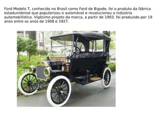 Ford Modelo T, conhecido no Brasil como Ford de Bigode, foi o produto da fábrica estadunidense que popularizou o automóvel e revolucionou a indústria automobilística. Vigésimo projeto da marca, a partir de 1903, foi produzido por 19 anos entre os anos de 1908 e 1927. 