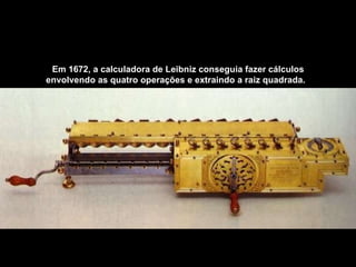 Em 1672, a calculadora de Leibniz conseguia fazer cálculos envolvendo as quatro operações e extraindo a raiz quadrada.   