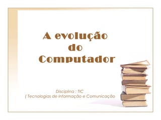 A evolução
           do
      Comput ador


               Disciplina : TIC
( Tecnologias de Informação e Comunicação
 