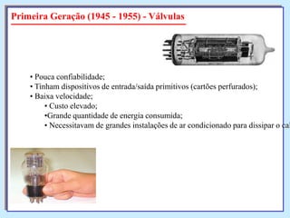 Primeira Geração (1945 - 1955) - Válvulas

• Pouca confiabilidade;
• Tinham dispositivos de entrada/saída primitivos (cartões perfurados);
• Baixa velocidade;
• Custo elevado;
•Grande quantidade de energia consumida;
• Necessitavam de grandes instalações de ar condicionado para dissipar o cal

 