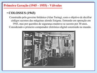 Primeira Geração (1945 - 1955) - Válvulas
• COLOSSUS (1943)
Construído pelo governo britânico (Alan Turing), com o objetivo de decifrar
códigos secretos das máquinas alemãs Enigma. Entrando em operação em
1943, mas por questões de segurança manteve-se secreto por 30 anos.
Considerado o primeiro computador eletrônico digital construído no mundo.

 