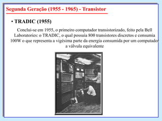 Segunda Geração (1955 - 1965) - Transistor
• TRADIC (1955)
Conclui-se em 1955, o primeiro computador transistorizado, feito pela Bell
Laboratories: o TRADIC, o qual possuía 800 transistores discretos e consumia
100W o que representa a vigésima parte da energia consumida por um computador
a válvula equivalente

 
