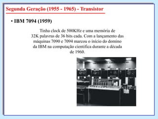 Segunda Geração (1955 - 1965) - Transistor
• IBM 7094 (1959)
Tinha clock de 500KHz e uma memória de
32K palavras de 36 bits cada. Com a lançamento das
máquinas 7090 e 7094 marcou o início do domino
da IBM na computação cientifica durante a década
de 1960.

 