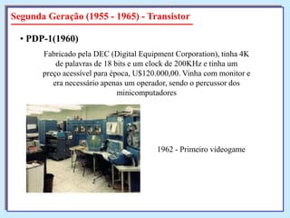 Segunda Geração (1955 - 1965) - Transistor
• PDP-1(1960)
Fabricado pela DEC (Digital Equipment Corporation), tinha 4K
de palavras de 18 bits e um clock de 200KHz e tinha um
preço acessível para época, U$120.000,00. Vinha com monitor e
era necessário apenas um operador, sendo o percussor dos
minicomputadores

1962 - Primeiro videogame

 