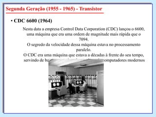 Segunda Geração (1955 - 1965) - Transistor
• CDC 6600 (1964)
Nesta data a empresa Control Data Corporation (CDC) lançou o 6600,
uma máquina que era uma ordem de magnitude mais rápida que o
7094.
O segredo da velocidade dessa máquina estava no processamento
paralelo.
O CDC era uma máquina que estava a décadas à frente do seu tempo,
servindo de base para muitos dos projetos de computadores modernos

 