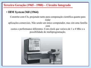 Terceira Geração (1965 - 1980) – Circuito Integrado
• IBM System/360 (1964)
Constrito com CIs, projetado tanto para computação científica quanto para
rodar
aplicações comerciais. Não sendo um único computador, mas sim uma família
com
custos e performance diferentes. Com clock que variava de 1 a 4 Mhz e a
possibilidade de multiprogramação.

 