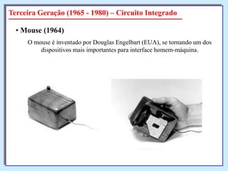 Terceira Geração (1965 - 1980) – Circuito Integrado
• Mouse (1964)
O mouse é inventado por Douglas Engelbart (EUA), se tornando um dos
dispositivos mais importantes para interface homem-máquina.

 