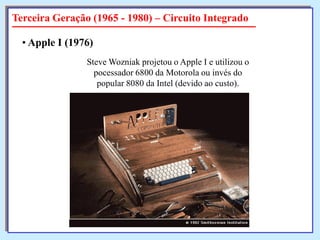Terceira Geração (1965 - 1980) – Circuito Integrado
• Apple I (1976)
Steve Wozniak projetou o Apple I e utilizou o
pocessador 6800 da Motorola ou invés do
popular 8080 da Intel (devido ao custo).

 