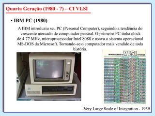 Quarta Geração (1980 - ?) – CI VLSI
• IBM PC (1980)
A IBM introduziu seu PC (Personal Computer), seguindo a tendência do
crescente mercado de computador pessoal. O primeiro PC tinha clock
de 4.77 MHz, microprocessador Intel 8088 e usava o sistema operacional
MS-DOS da Microsoft. Tornando-se o computador mais vendido de toda
história.

Very Large Scale of Integration - 1959

 